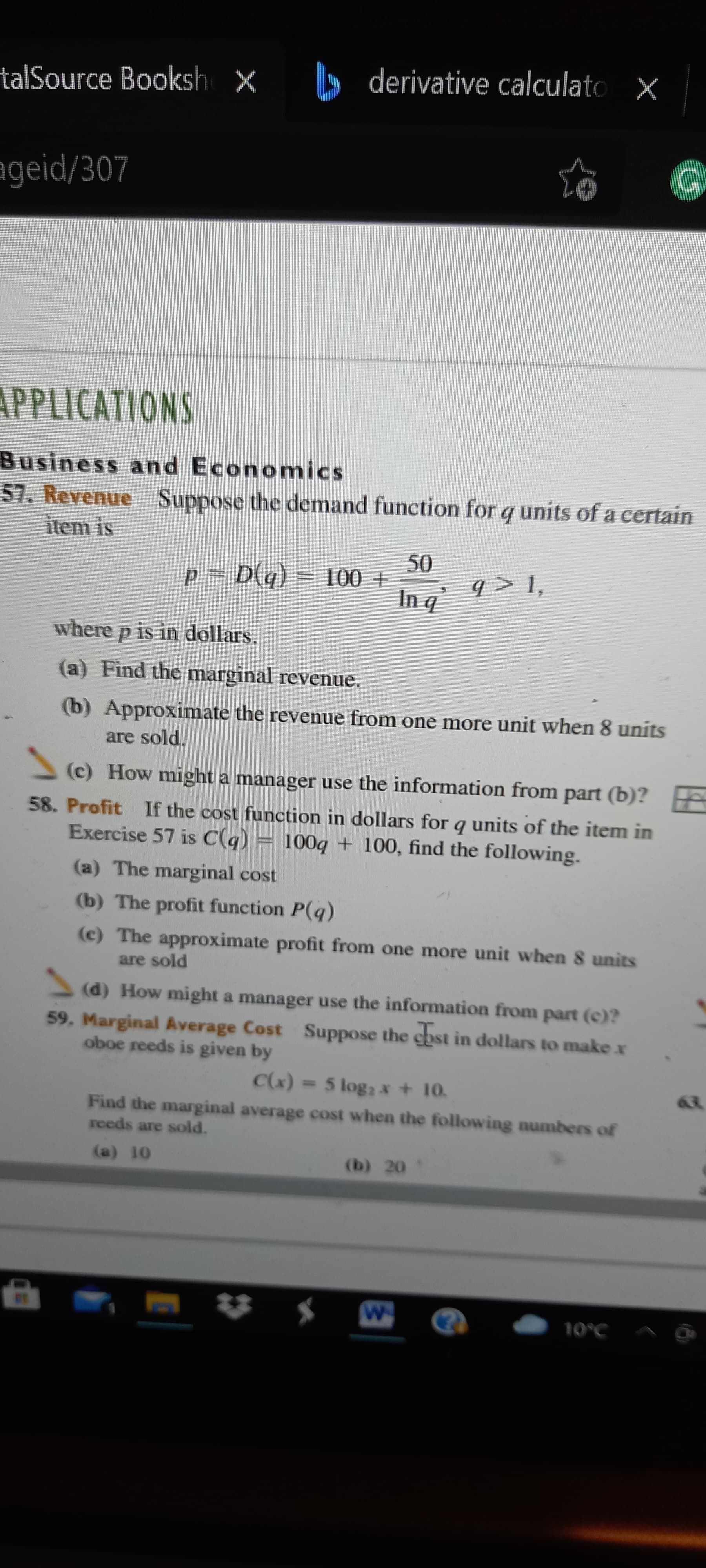 talSource Booksh x derivative calculato x
ageid/307
APPLICATIONS
Business and Economics
57. Revenue
Suppose the demand function for q units of a certain
item is
= (b)a =Dd
b u
q > 1,
where p is in dollars.
(a) Find the marginal revenue.
(b) Approximate the revenue from one more unit when 8 units
are sold.
(c) How might a manager use the information from part (b)?
58. Profit If the cost function in dollars for q units of the item in
Exercise 57 is C(g)
100g + 100, find the following.
unmn
(a) The marginal cost
(b) The profit function P(q)
(c) The approximate profit from one more unit when 8 units
are sold
(d) How might a manager use the information from part (c)?
59. Marginal Average Cost Suppose the chst in dollars to make x
oboe reeds is given by
(*)
Find the marginal average cost when the following numbers of
= 5 log2 x + 10.
reeds are sold.
(b) 20
