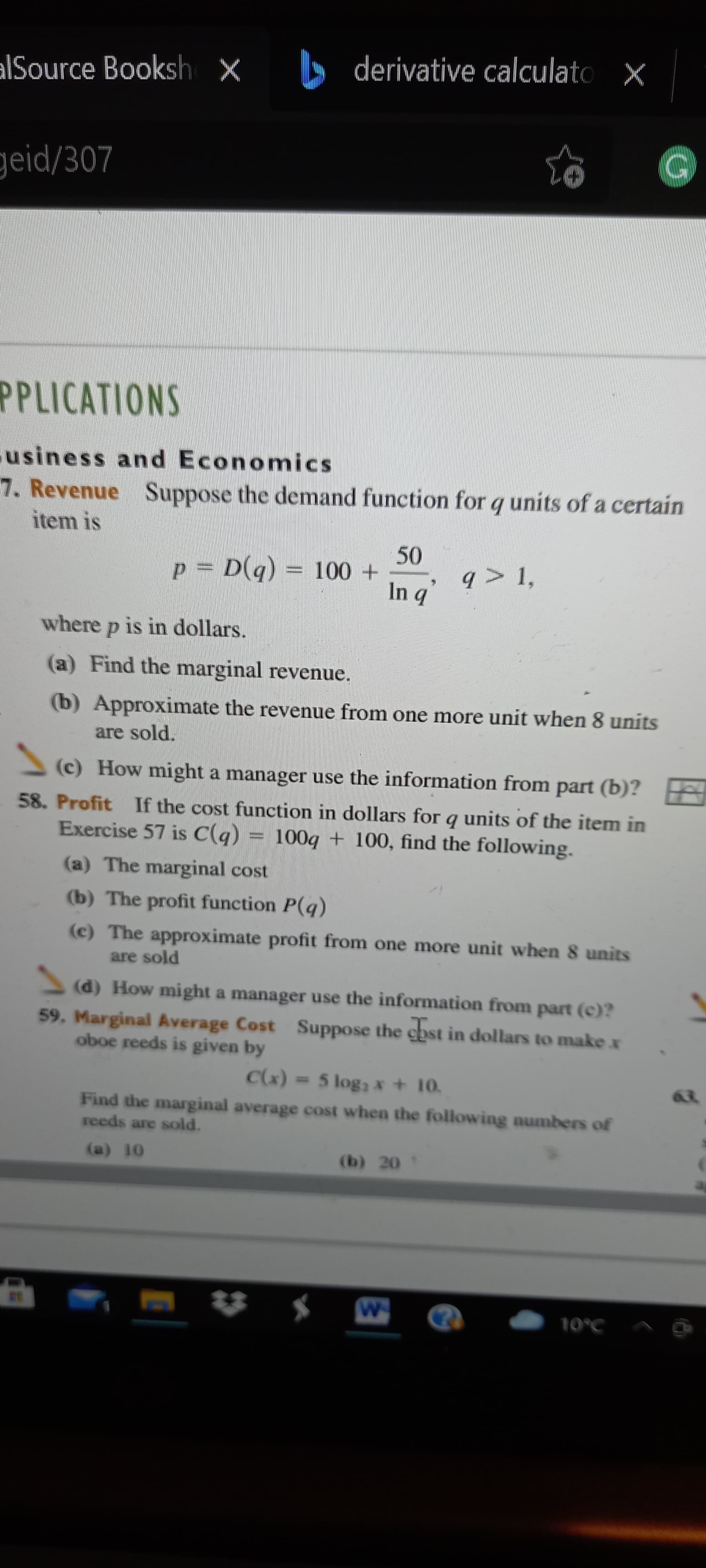 alSource Booksh x derivative calculato
geid/307
PPLICATIONS
usiness and Economics
7. Revenue Suppose the demand function for q units of a certain
item is
100 +
q > 1,
b u
where p is in dollars.
(a) Find the marginal revenue.
(b) Approximate the revenue from one more unit when 8 units
are sold.
(c) How might a manager use the information from part (b)?
58. Profit If the cost function in dollars for q units of the item in
Exercise 57 is C(q)
100g + 100, find the following.
(a) The marginal cost
(b) The profit function P(q)
(c) The approximate profit from one more unit when 8 units
are sold
(d) How might a manager use the information from part (c)?
59. Marginal Average Cost Suppose the cost in dollars to make x
oboe reeds is given by
(*))
Find the marginal average cost when the following numbers of
=5 log, x + 10.
reeds are sold.
