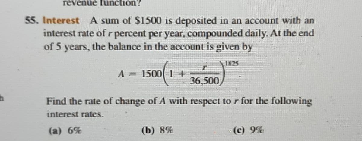 revenue function?
55. Interest A sum of $1500 is deposited in an account with an
interest rate of r percent per year, compounded daily. At the end
of 5 years, the balance in the account is given by
1825
A = 1500 1 +
36,500,
Find the rate of change of A with respect to r for the following
interest rates.
(a) 6%
(b) 8%
(c) 9%
