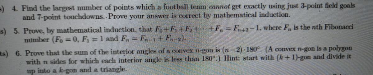 ) 4. Find the largest number of points which a foot ball team cannot get exactly using just 3-point field goals
and 7-point touchdowns. Prove your answer is correct by mathematical induction.
s) 5. Prove, by mathematical induction, that Fo+F+F,+-+F, = F+2-1, where F, is the nth Fibonacci
number (Fo = 0, F = 1 and F = F1+F-2).
ts) 6. Prove that the sum of the interior angles of a convex n-gon is (n-2) 180°. (A convex n-gon is a polygon
with n sides for which each interior angle is less than 180°.) Hint: start with (k+1)-gon and divide it
up into a k-gon and a triangle.
