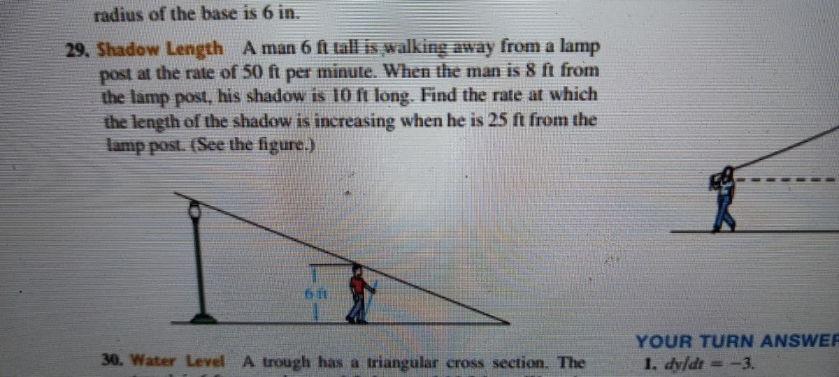 radius of the base is 6 in.
29. Shadow Length A man 6 fi tall is walking away from a lamp
post at the rate of 50 ft per minute. When the man is 8 ft from
the lamp post, his shadow is 10 ft long. Find the rate at which
the length of the shadow is increasing when he is 25 ft from the
lamp post. (See the figure.)
YOUR TURN ANSWE
30. Water Level A trough has a triangular cross section. The
1. dyfdt = -3.
