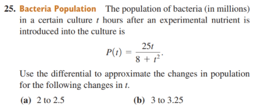25. Bacteria Population The population of bacteria (in millions)
in a certain culture t hours after an experimental nutrient is
introduced into the culture is
25t
P(t)
8 + 1²"
Use the differential to approximate the changes in population
for the following changes in t.
(a) 2 to 2.5
(b) 3 to 3.25
