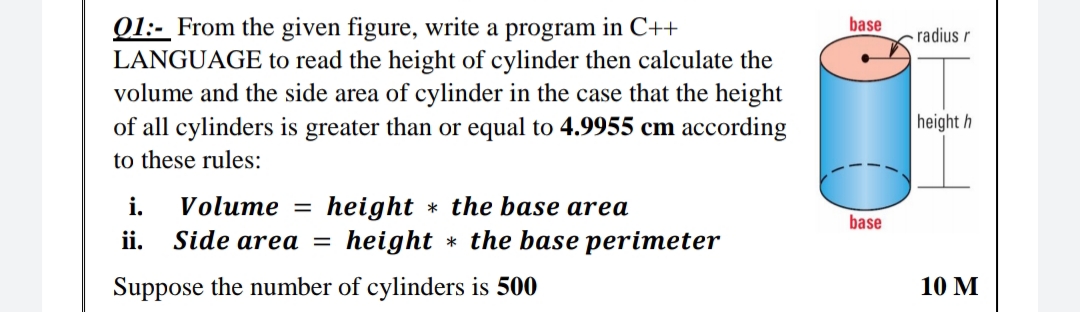 base
01:- From the given figure, write a program in C++
LANGUAGE to read the height of cylinder then calculate the
volume and the side area of cylinder in the case that the height
of all cylinders is greater than or equal to 4.9955 cm according
radius r
height h
to these rules:
Volume =
height * the base area
height * the base perimeter
i.
base
ii.
Side area =
Suppose the number of cylinders is 500
10 М
