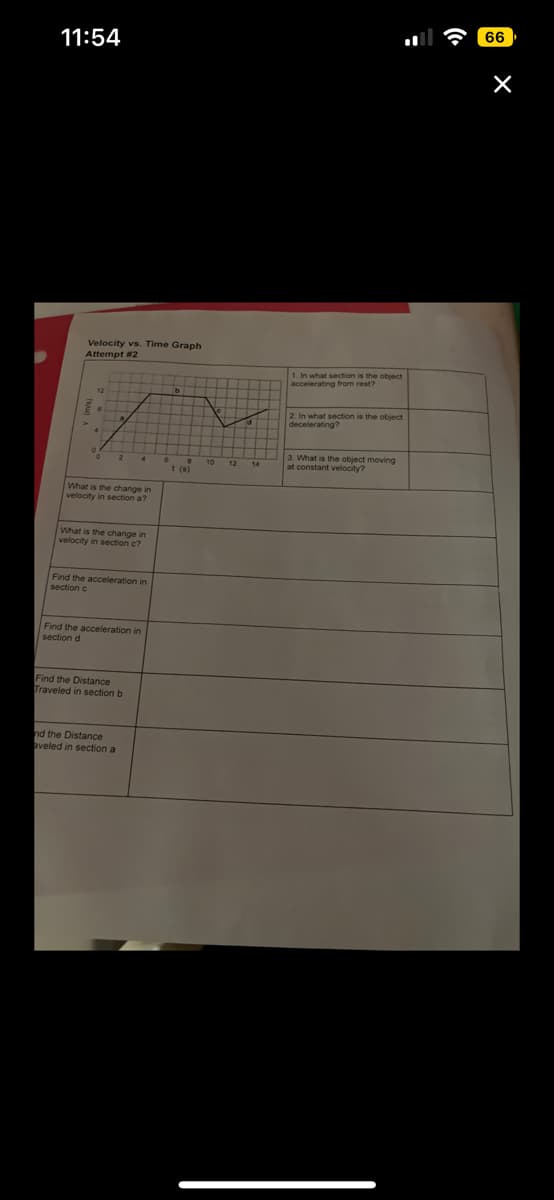 11:54
Velocity vs. Time Graph
Attempt # 2
What is the change in
velocity in section a?
What is the change in
in
velocity in section c?
Find the acceleration in
section c
Find the acceleration in
section d
Find the Distance
Traveled in section b
nd the Distance
aveled in section a
1. In what section is the object
accelerating from rest?
2. In what section is the object
decelerating?
3. What is the object moving
at constant velocity?
66