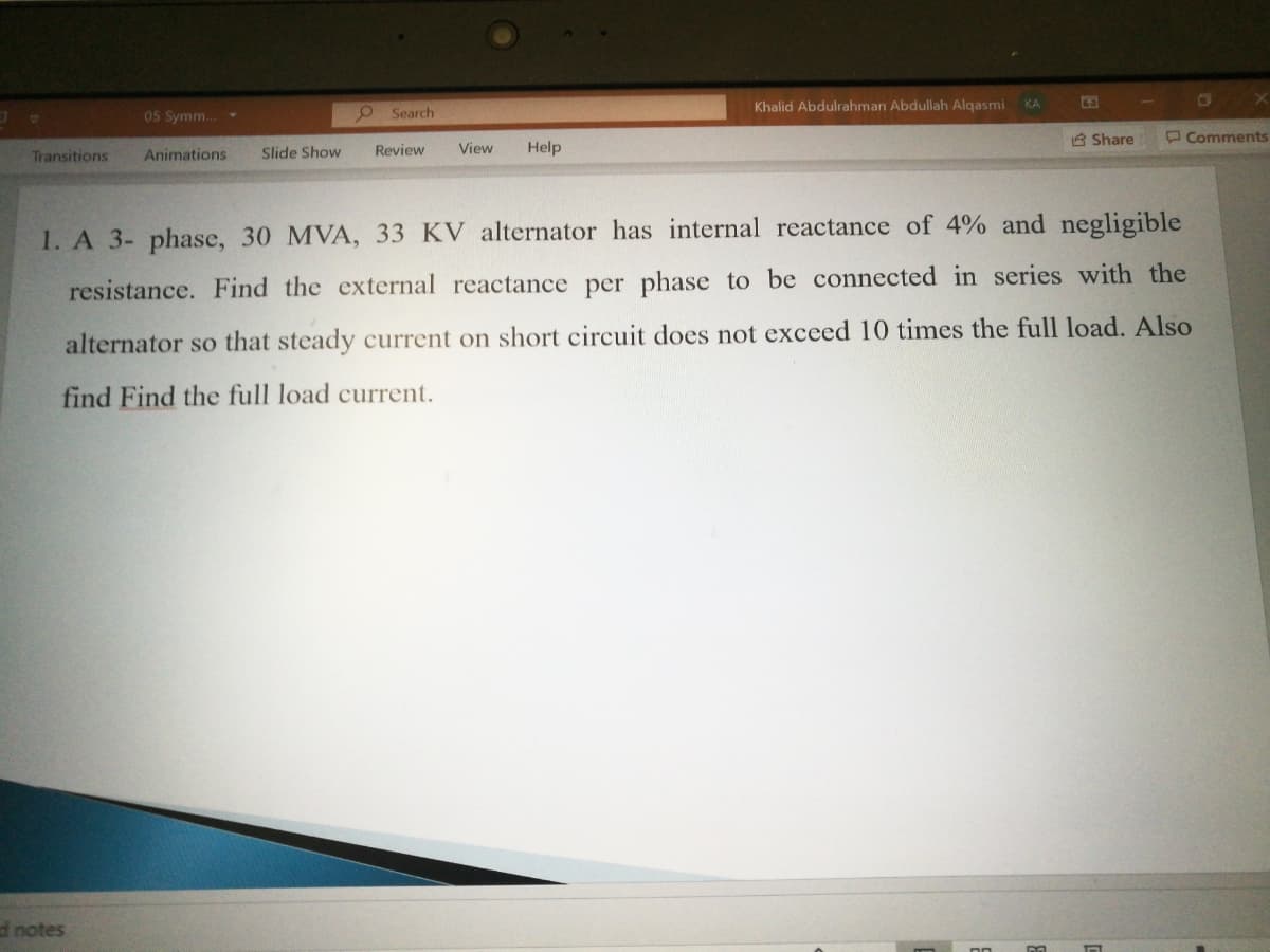 Khalid Abdulrahman Abdullah Alqasmi
KA
05 Symm...
9 Search
8 Share
O Comments
Transitions
Animations
Slide Show
Review
View
Help
1. A 3- phase, 30 MVA, 33 KV alternator has internal reactance of 4% and negligible
resistance. Find the external reactance per phase to be connected in series with the
alternator so that steady current on short circuit does not exceed 10 times the full load. Also
find Find the full load current.
d notes
