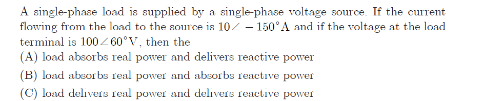 A single-phase load is supplied by a single-phase voltage source. If the current
flowing from the load to the source is 102– 150°A and if the voltage at the load
terminal is 100Z 60°V, then the
(A) load absorbs real power and delivers reactive power
(B) load absorbs real power and absorbs reactive power
(C) load delivers real power and delivers reactive power
