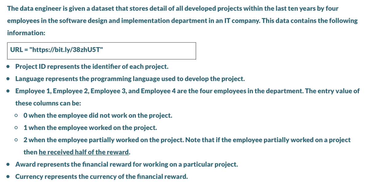 The data engineer is given a dataset that stores detail of all developed projects within the last ten years by four
employees in the software design and implementation department in an IT company. This data contains the following
information:
URL =
"https://bit.ly/38zhU5T"
• Project ID represents the identifier of each project.
• Language represents the programming language used to develop the project.
• Employee 1, Employee 2, Employee 3, and Employee 4 are the four employees in the department. The entry value of
these columns can be:
O when the employee did not work on the project.
o 1 when the employee worked on the project.
o 2 when the employee partially worked on the project. Note that if the employee partially worked on a project
then he received half of the reward.
• Award represents the financial reward for working on a particular project.
• Currency represents the currency of the financial reward.
