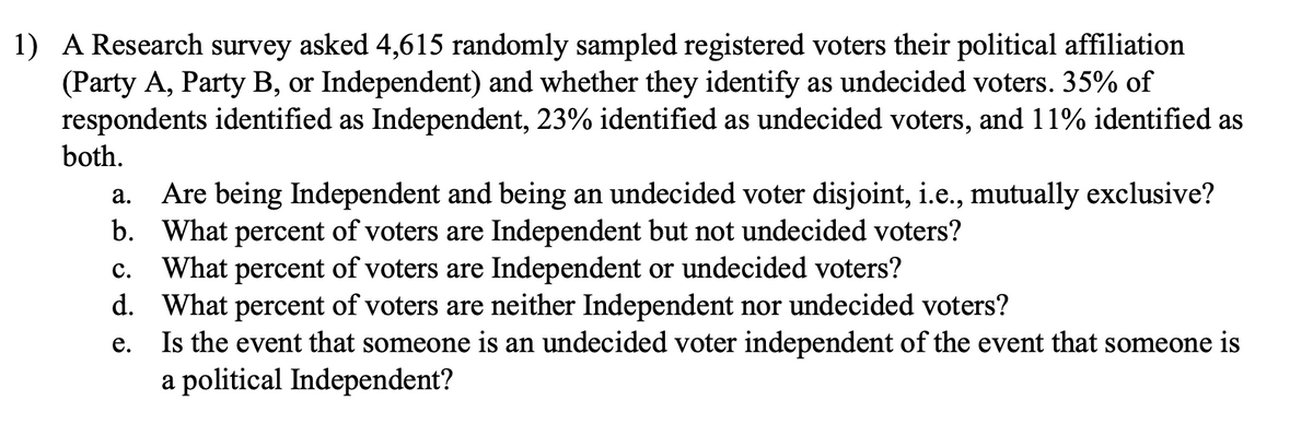 1) A Research survey asked 4,615 randomly sampled registered voters their political affiliation
(Party A, Party B, or Independent) and whether they identify as undecided voters. 35% of
respondents identified as Independent, 23% identified as undecided voters, and 11% identified as
both.
Are being Independent and being an undecided voter disjoint, i.e., mutually exclusive?
b. What percent of voters are Independent but not undecided voters?
What percent of voters are Independent or undecided voters?
d. What percent of voters are neither Independent nor undecided voters?
Is the event that someone is an undecided voter independent of the event that someone is
a political Independent?
а.
С.
е.

