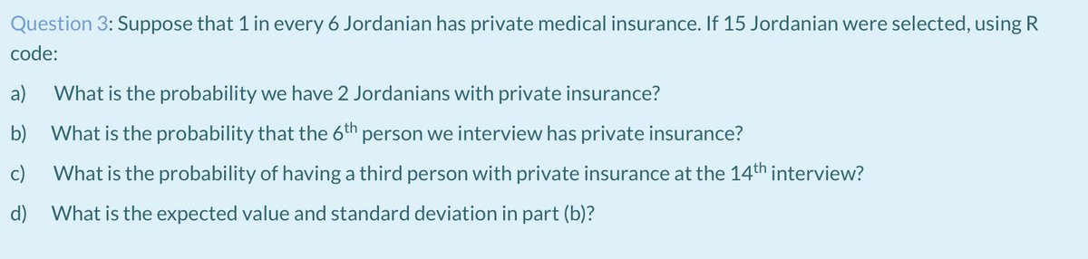 Question 3: Suppose that 1 in every 6 Jordanian has private medical insurance. If 15 Jordanian were selected, using R
code:
a)
What is the probability we have 2 Jordanians with private insurance?
b) What is the probability that the 6th person we interview has private insurance?
c)
What is the probability of having a third person with private insurance at the 14th interview?
d) What is the expected value and standard deviation in part (b)?
