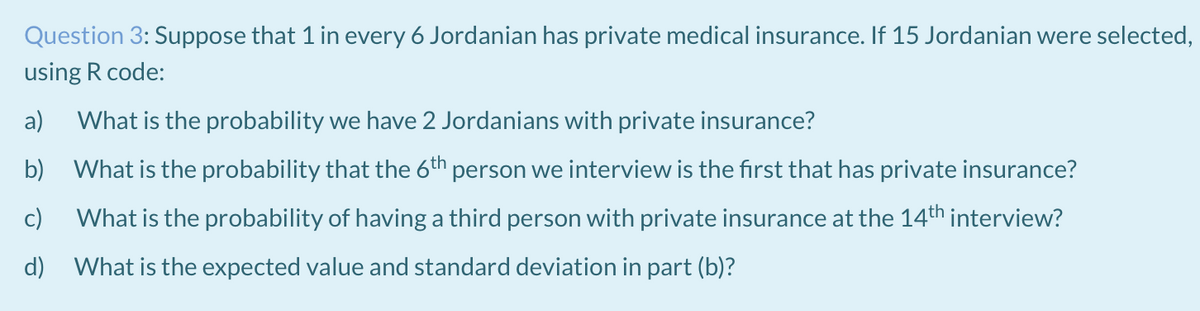 Question 3: Suppose that 1 in every 6 Jordanian has private medical insurance. If 15 Jordanian were selected,
using R code:
a)
What is the probability we have 2 Jordanians with private insurance?
b) What is the probability that the 6th person we interview is the first that has private insurance?
c)
What is the probability of having a third person with private insurance at the 14th interview?
d) What is the expected value and standard deviation in part (b)?
