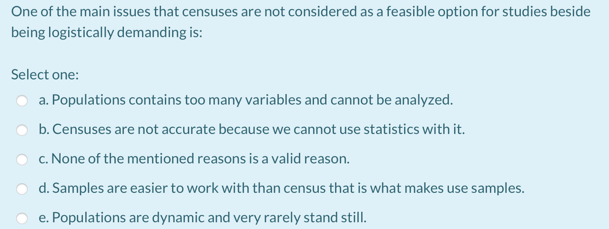 One of the main issues that censuses are not considered as a feasible option for studies beside
being logistically demanding is:
Select one:
a. Populations contains too many variables and cannot be analyzed.
b. Censuses are not accurate because we cannot use statistics with it.
c. None of the mentioned reasons is a valid reason.
d. Samples are easier to work with than census that is what makes use samples.
e. Populations are dynamic and very rarely stand still.
