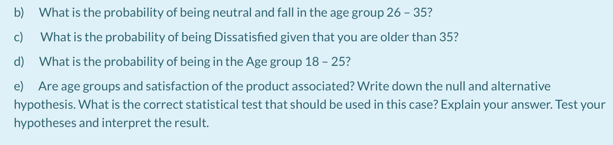 b) What is the probability of being neutral and fall in the age group 26 - 35?
c)
What is the probability of being Dissatisfied given that you are older than 35?
d) What is the probability of being in the Age group 18 - 25?
e) Are age groups and satisfaction of the product associated? Write down the null and alternative
hypothesis. What is the correct statistical test that should be used in this case? Explain your answer. Test your
hypotheses and interpret the result.
