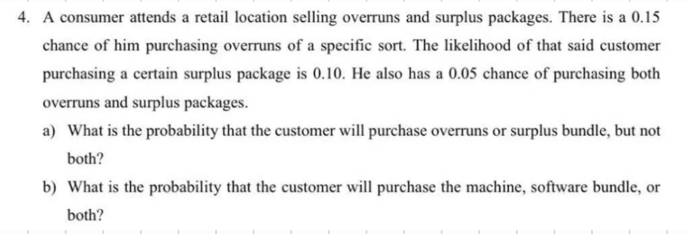 4. A consumer attends a retail location selling overruns and surplus packages. There is a 0.15
chance of him purchasing overruns of a specific sort. The likelihood of that said customer
purchasing a certain surplus package is 0.10. He also has a 0.05 chance of purchasing both
overruns and surplus packages.
a) What is the probability that the customer will purchase overruns or surplus bundle, but not
both?
b) What is the probability that the customer will purchase the machine, software bundle, or
both?
