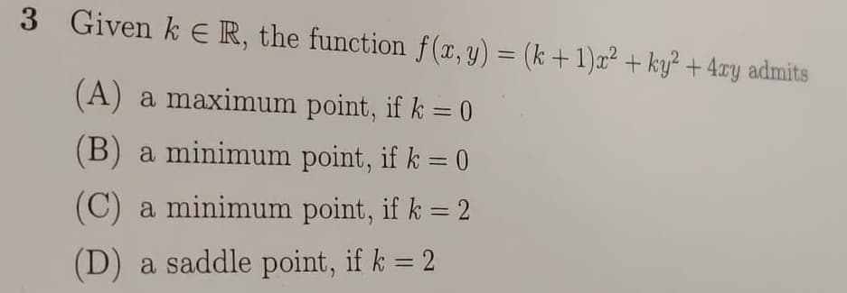 3 Given k ER, the function f(x, y) = (k +1)x² + ky? + 4zy admits
%3D
(A) a maximum point, if k = 0
%3D
(B) a minimum point, if k = 0
%3D
(C) a minimum point, if k = 2
(D) a saddle point, if k = 2
%3D
