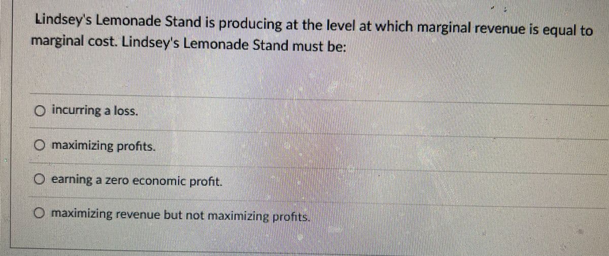 Lindsey's Lemonade Stand is producing at the level at which marginal revenue is equal to
marginal cost. Lindsey's Lemonade Stand must be:
O incurring a loss.
O maximizing profits.
O earning a zero economic profit.
O maximizing revenue but not maximizingprofits.
