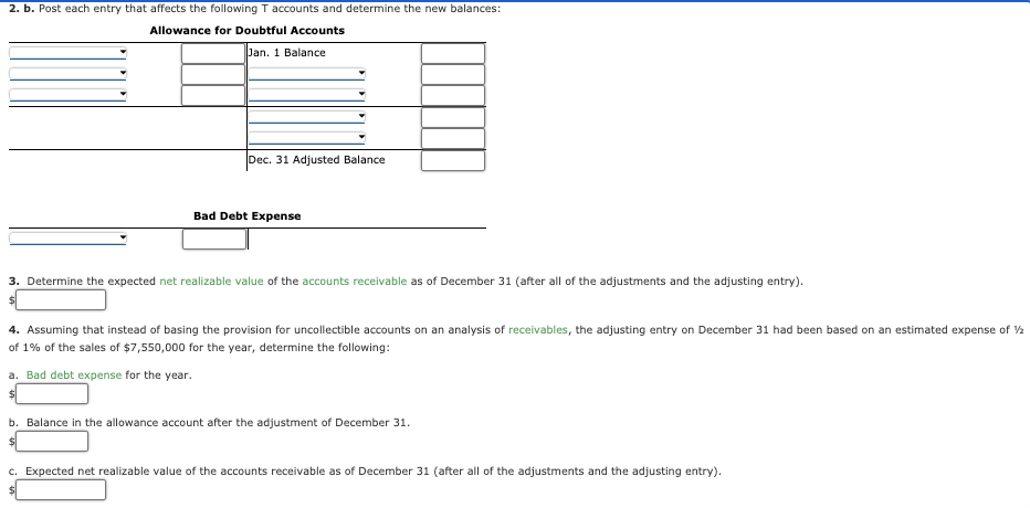 2. b. Post each entry that affects the following T accounts and determine the new balances:
Allowance for Doubtful Accounts
Jan. 1 Balance
Dec. 31 Adjusted Balance
Bad Debt Expense
3. Determine the expected net realizable value of the accounts receivable as of December 31 (after all of the adjustments and the adjusting entry).
4. Assuming that instead of basing the provision for uncollectible accounts on an analysis of receivables, the adjusting entry on December 31 had been based on an estimated expense of 2
of 1% of the sales of $7,550,000 for the year, determine the following:
a. Bad debt expense for the year.
$4
b. Balance in the allowance account after the adjustment of December 31.
c. Expected net realizable value of the accounts receivable as of December 31 (after all of the adjustments and the adjusting entry).
