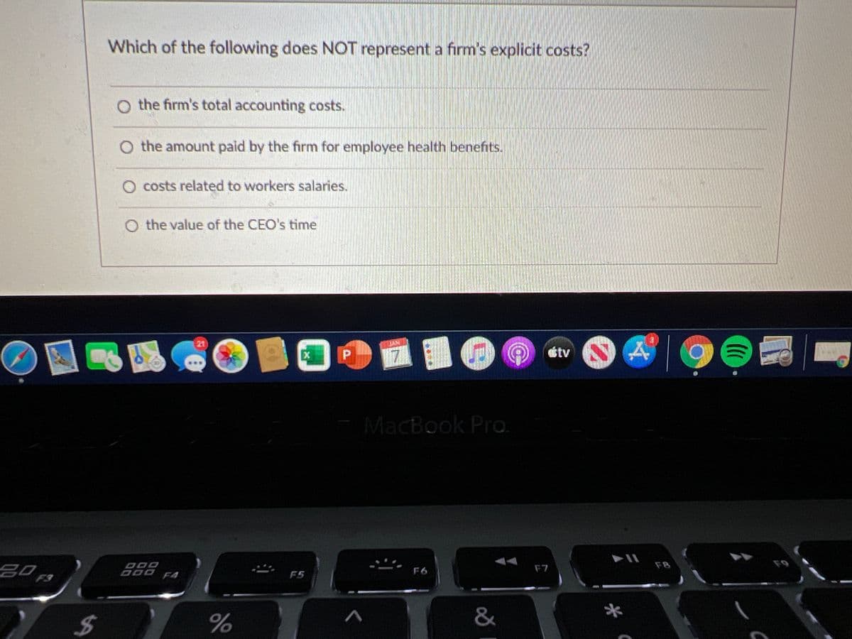 Which of the following does NOT represent a firm's explicit costs?
O the firm's total accounting costs.
O the amount paid by the firm for employee health benefits.
O costs related to workers salaries.
O the value of the CEO's time
21
EX P
étv A
MacBook Pro.
20,
ODO
FB
F9
F6
F7
F4
F5
F3
&
*
%24
