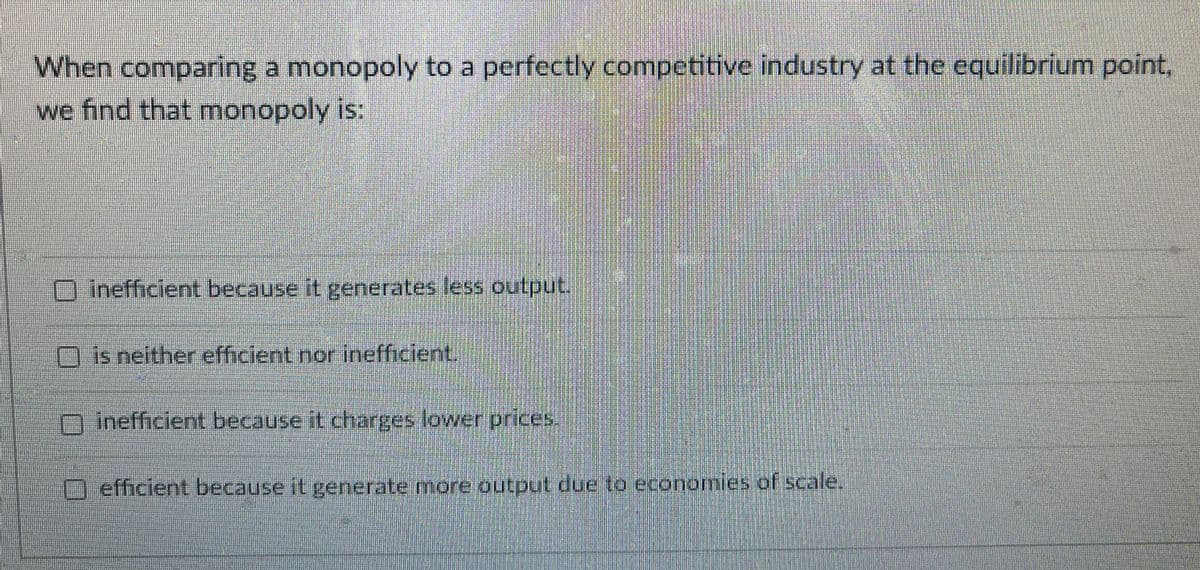 When comparing a monopoly to a perfectly competitive industry at the equilibrium point,
we find that monopoly is:
inefficient because it generates less output.
is neither efficient nor inefficient.
inefficient because it charges lower prices.
O efficient because it generate more output due to economies of scale.
