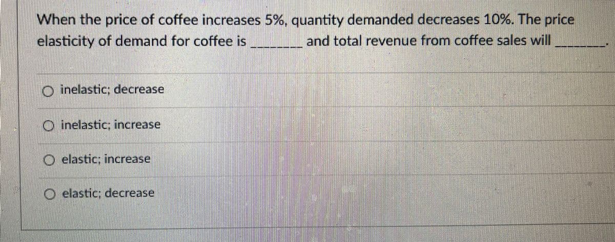 When the price of coffee increases 5%, quantity demanded decreases 10%. The price
elasticity of demand for coffee is __ and total revenue from coffee sales will
O inelastic; decrease
C inelastic; increase
O elastic: increase
O elastic: decrease
