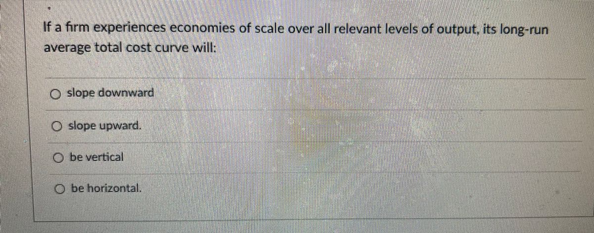 If a firm experiences economies of scale over all relevantlevels of output, its long-run
average total cost curve will:
O slope downward
O slope upward.
be vertical
O be horizontal.
