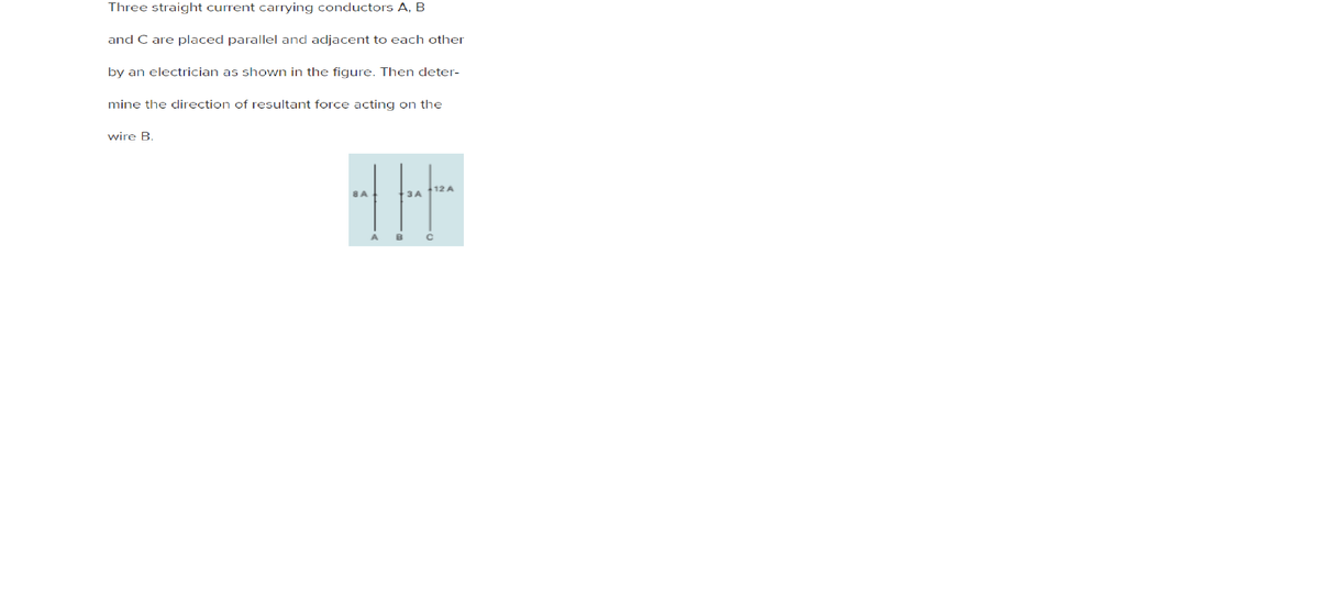 Three straight current carrying conductors A, B
and C are placed parallel and adjacent to each other
by an electrician as shown in the figure. Then deter-
mine the direction of resultant force acting on the
wire B.
12 A
8 A.
3 A
