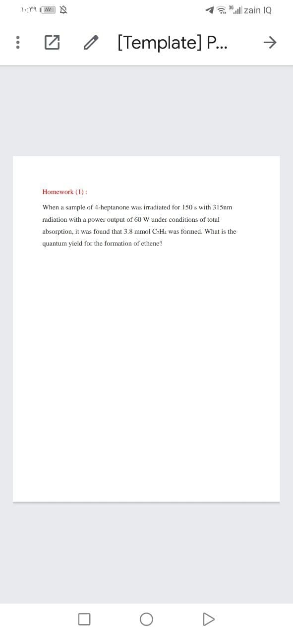 1. 0,ll zain IQ
O [Template] P.
->
Homework (1):
When a sample of 4-heptanone was irradiated for 150 s with 315nm
radiation with a power output of 60 W under conditions of total
absorption, it was found that 3.8 mmol C2H4 was formed, What is the
quantum yield for the formation of ethene?
