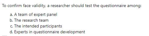 To confirm face validity, a researcher should test the questionnaire among:
a. A team of expert panel
b. The research team
c. The intended participants
d. Experts in questionnaire development
