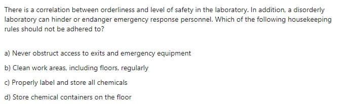 There is a correlation between orderliness and level of safety in the laboratory. In addition, a disorderly
laboratory can hinder or endanger emergency response personnel. Which of the following housekeeping
rules should not be adhered to?
a) Never obstruct access to exits and emergency equipment
b) Clean work areas, including floors, regularly
c) Properly label and store all chemicals
d) Store chemical containers on the floor
