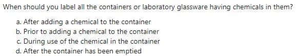 When should you label all the containers or laboratory glassware having chemicals in them?
a. After adding a chemical to the container
b. Prior to adding a chemical to the container
c. During use of the chemical in the container
d. After the container has been emptied
