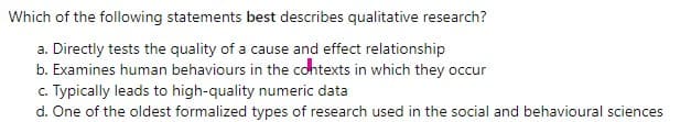 Which of the following statements best describes qualitative research?
a. Directly tests the quality of a cause and effect relationship
b. Examines human behaviours in the cohtexts in which they occur
c. Typically leads to high-quality numeric data
d. One of the oldest formalized types of research used in the social and behavioural sciences
