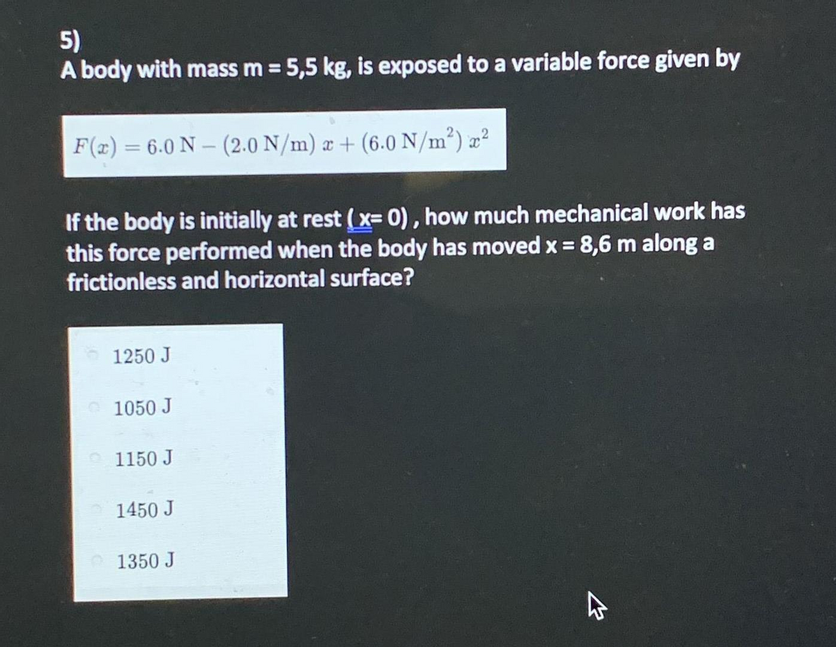 5)
A body with mass m = 5,5 kg, is exposed to a variable force given by
F(x)= 6.0 N – (2.0 N/m) æ + (6.0 N/m²) æ²
If the body is initially at rest (x= 0), how much mechanical work has
this force performed when the body has moved x = 8,6 m along a
frictionless and horizontal surface?
1250 J
1050 J
1150 J
1450 J
1350 J
