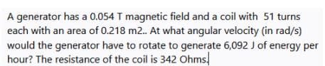 A generator has a 0.054 T magnetic field and a coil with 51 turns
each with an area of 0.218 m2. At what angular velocity (in rad/s)
would the generator have to rotate to generate 6,092 J of energy per
hour? The resistance of the coil is 342 Ohms,
