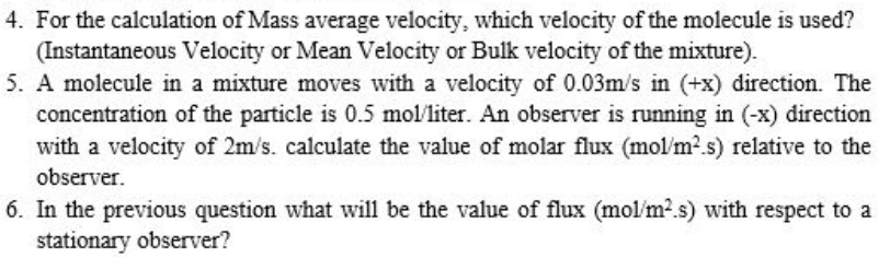 4. For the calculation of Mass average velocity, which velocity of the molecule is used?
(Instantaneous Velocity or Mean Velocity or Bulk velocity of the mixture).
5. A molecule in a mixture moves with a velocity of 0.03m/s in (+x) direction. The
concentration of the particle is 0.5 mol/liter. An observer is running in (-x) direction
with a velocity of 2m/s. calculate the value of molar flux (mol/m2.s) relative to the
observer.
6. In the previous question what will be the value of flux (mol/m2.s) with respect to a
stationary observer?
