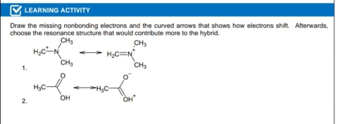 LEARNING ACTIVITY
Draw the missing nonbonding electrons and the curved arrows that shows how electrons shift. Afterwards,
choose the resonance structure that would contribute more to the hybrid.
CH3
H2c
CH3
CH3
H2C=N°
CH3
1.
H3C
H,C-
OH
OH
2.
