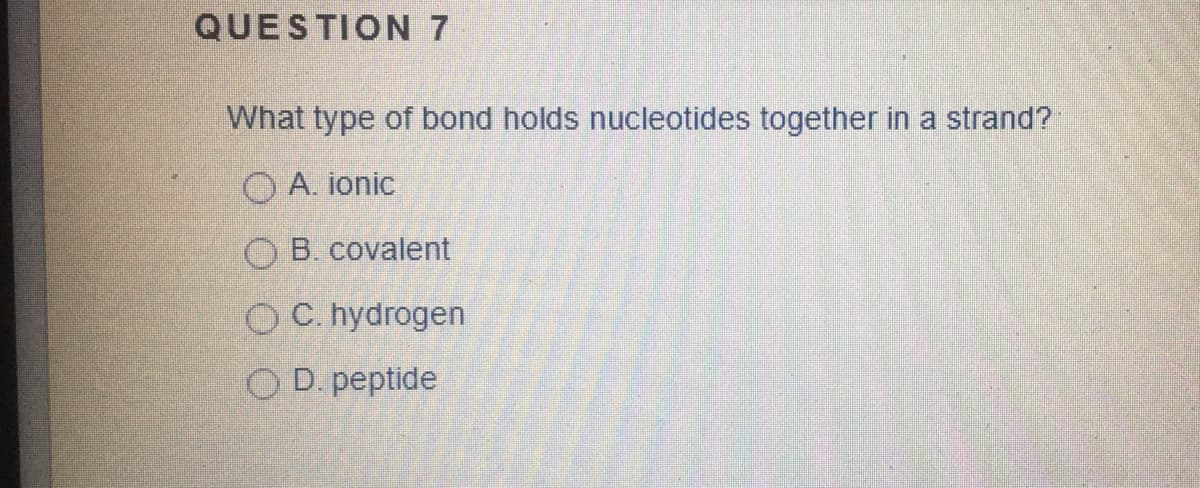 QUESTION 7
What type of bond holds nucleotides together in a strand?
O A. ionic
O B. covalent
O C. hydrogen
O D. peptide

