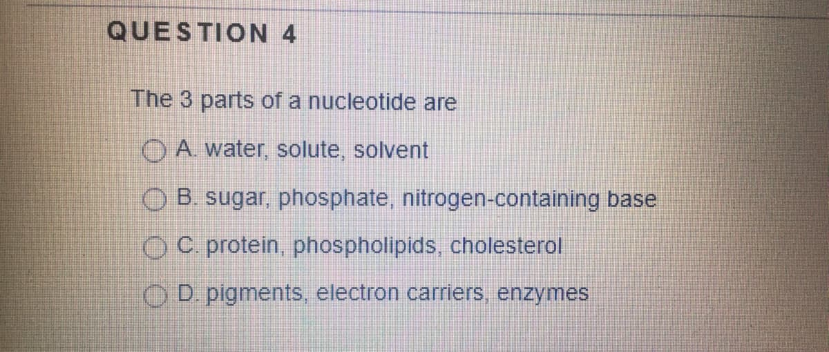 QUESTION 4
The 3 parts of a nucleotide are
O A. water, solute, solvent
OB. sugar, phosphate, nitrogen-containing base
O C. protein, phospholipids, cholesterol
OD pigments, electron carriers, enzymes
