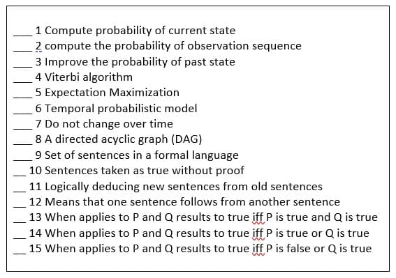 1 Compute probability of current state
2 compute the probability of observation sequence
3 Improve the probability of past state
4 Viterbi algorithm
5 Expectation Maximization
6 Temporal probabilistic model
7 Do not change over time
8 A directed acyclic graph (DAG)
9 Set of sentences in a formal language
10 Sentences taken as true without proof
11 Logically deducing new sentences from old sentences
12 Means that one sentence follows from another sentence
13 When applies to P and Q results to true iff P is true and Q is true
14 When applies to P and Q results to true iff P is true or Q is true
15 When applies to P and Q results to true iff P is false or Q is true