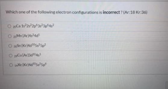 Which one of the following electron configurations is incorrect ? (Ar:18 Kr:36)
O 20Ca 1s 2s2p 3s²3p°4s?
25 Mn (Ar14s24d5
O soSn [Kr4d105s25p?
O 29Cu lAr]3d1045!
O saxe (Kr4d105s?5p
