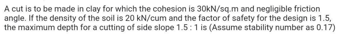 A cut is to be made in clay for which the cohesion is 30kN/sq.m and negligible friction
angle. If the density of the soil is 20 kN/cum and the factor of safety for the design is 1.5,
the maximum depth for a cutting of side slope 1.5:1 is (Assume stability number as 0.17)
