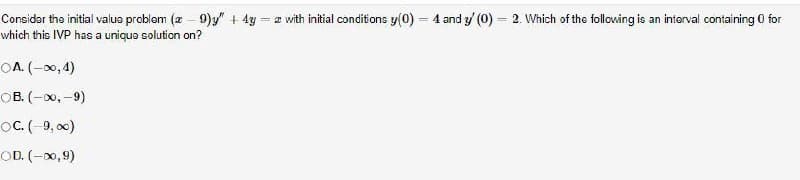Considar the initial valus problom (2 - 9)y + 4y = z with initial conditions y(0) = 4 and y/ (0) = 2. Which of the following is an interval containing 0 for
which this IVP has a unique solution on?
%3D
OA. (-00,4)
ов. (- 0, -9)
oC. (-9, o)
OD. (-0,9)
