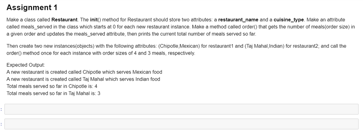 Assignment 1
Make a class called Restaurant. The init() method for Restaurant should store two attributes: a restaurant_name and a cuisine_type. Make an attribute
called meals_served in the class which starts at 0 for each new restaurant instance. Make a method called order() that gets the number of meals(order size) in
a given order and updates the meals_served attribute, then prints the current total number of meals served so far.
Then create two new instances(objects) with the following attributes: (Chipotle,Mexican) for restaurant1 and (Taj Mahal, Indian) for restaurant2; and call the
order() method once for each instance with order sizes of 4 and 3 meals, respectively.
Expected Output:
A new restaurant is created called Chipotle which serves Mexican food
A new restaurant is created called Taj Mahal which serves Indian food
Total meals served so far in Chipotle is: 4
Total meals served so far in Taj Mahal is: 3
:
