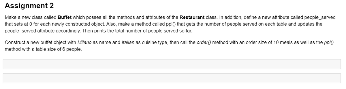 Assignment 2
Make a new class called Buffet which posses all the methods and attributes of the Restaurant class. In addition, define a new attribute called people_served
that sets at 0 for each newly constructed object. Also, make a method called ppl() that gets the number of people served on each table and updates the
people_served attribute accordingly. Then prints the total number of people served so far.
Construct a new buffet object with Milano as name and Italian as cuisine type, then call the order() method with an order size of 10 meals as well as the ppl)
method with a table size of 6 people.
