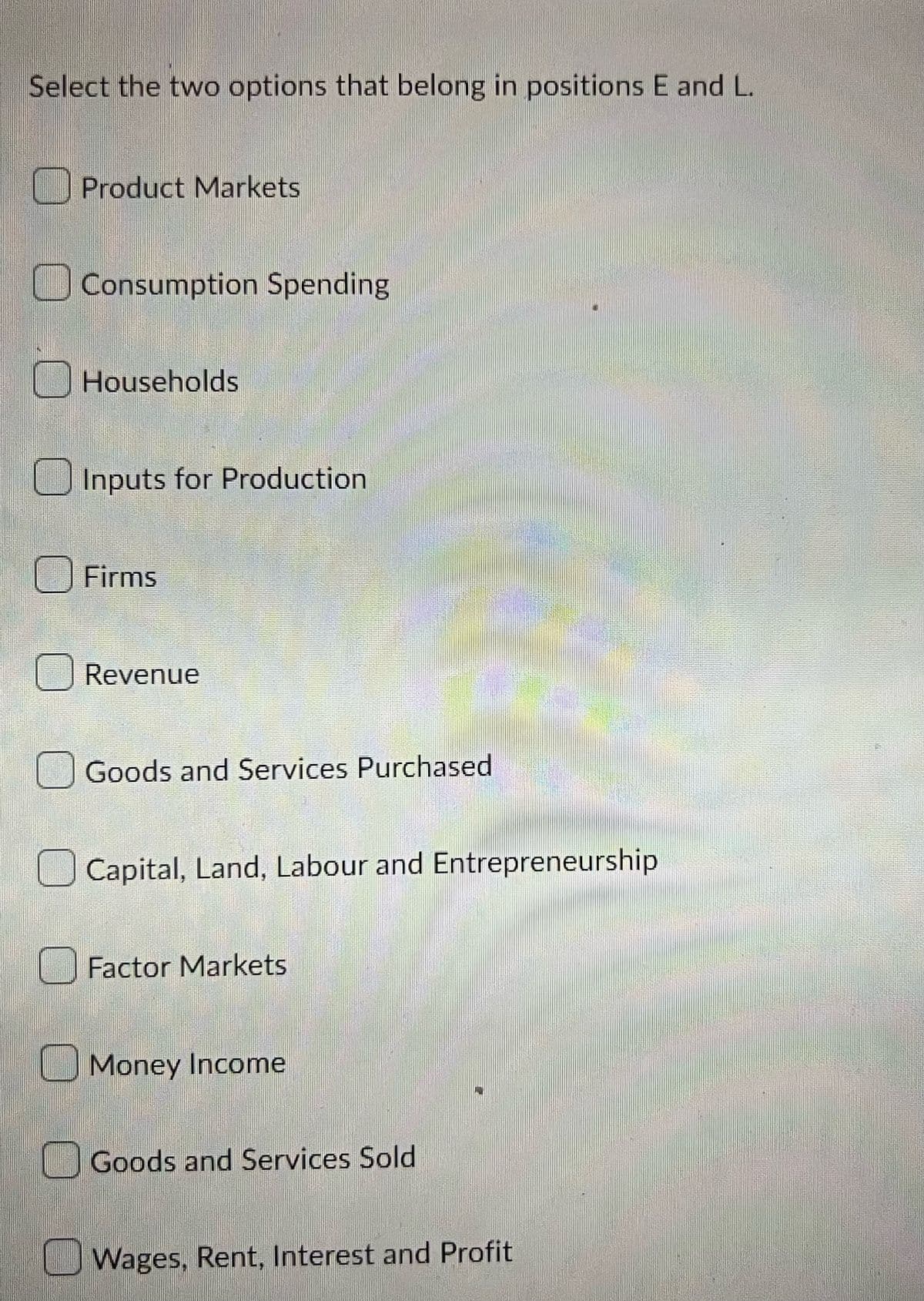 Select the two options that belong in positions E and L.
Product Markets
Consumption Spending
Households
Inputs for Production
Firms
Revenue
Goods and Services Purchased
Capital, Land, Labour and Entrepreneurship
Factor Markets
Money Income
Goods and Services Sold
Wages, Rent, Interest and Profit
SE
in