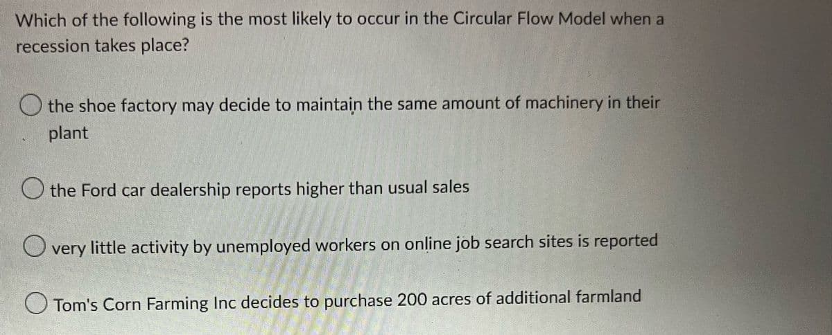 Which of the following is the most likely to occur in the Circular Flow Model when a
recession takes place?
the shoe factory may decide to maintain the same amount of machinery in their
plant
the Ford car dealership reports higher than usual sales
O
very little activity by unemployed workers on online job search sites is reported
Tom's Corn Farming Inc decides to purchase 200 acres of additional farmland
