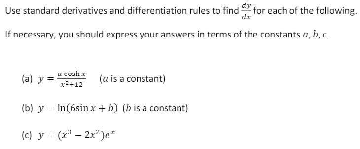 Use standard derivatives and differentiation rules to find for each of the following.
dx
If necessary, you should express your answers in terms of the constants a, b, c.
a cosh x
(a) y =
(a is a constant)
x2+12
(b) y = In(6sin x + b) (b is a constant)
(c) y = (x3 – 2x²)e*
