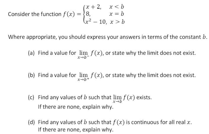 (x+2,
= {8.
x< b
x = b
(x² – 10, x > b
Consider the function f (x)
Where appropriate, you should express your answers in terms of the constant b.
(a) Find a value for lim f(x), or state why the limit does not exist.
(b) Find a value for lim f(x), or state why the limit does not exist.
x-b+
(c) Find any values of b such that lim f (x) exists.
If there are none, explain why.
(d) Find any values of b such that f (x) is continuous for all real x.
If there are none, explain why.

