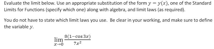 Evaluate the limit below. Use an appropriate substitution of the form y = y(x), one of the Standard
Limits for Functions (specify which one) along with algebra, and limit laws (as required).
You do not have to state which limit laws you use. Be clear in your working, and make sure to define
the variable y.
8(1-cos 3x)
lim
7x2
