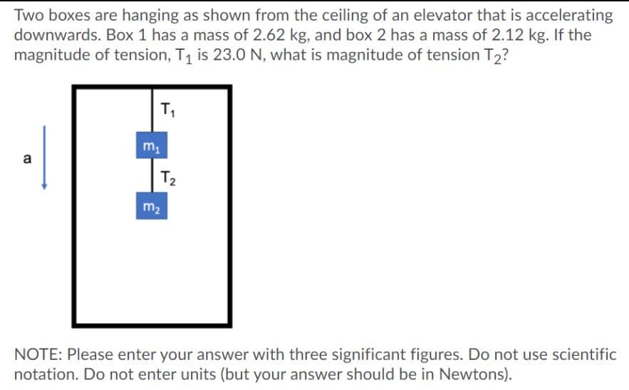 Two boxes are hanging as shown from the ceiling of an elevator that is accelerating
downwards. Box 1 has a mass of 2.62 kg, and box 2 has a mass of 2.12 kg. If the
magnitude of tension, T1 is 23.0 N, what is magnitude of tension T2?
T,
m1
a
T2
m2
NOTE: Please enter your answer with three significant figures. Do not use scientific
notation. Do not enter units (but your answer should be in Newtons).
