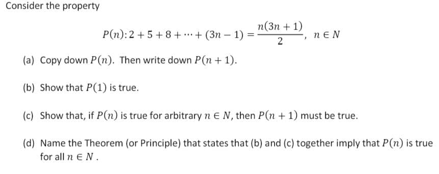 Consider the property
п(3п + 1)
P(n):2 + 5 + 8 + + (3n – 1)
nE N
2
(a) Copy down P(n). Then write down P(n + 1).
(b) Show that P(1) is true.
(c) Show that, if P(n) is true for arbitrary n EN, then P(n + 1) must be true.
(d) Name the Theorem (or Principle) that states that (b) and (c) together imply that P(n) is true
for all n EN.
