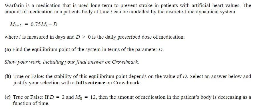 Warfarin is a medication that is used long-term to prevent stroke in patients with artificial heart values. The
amount of medication in a patients body at time t can be modelled by the discrete-time dynamical system
M+1 = 0.75M; + D
where t is measured in days and D > 0 is the daily prescribed dose of medication.
(a) Find the equilibrium point of the system in terms of the parameter D.
Show your work, including your final answer on Crowdmark.
(b) True or False: the stability of this equilibrium point depends on the value of D. Select an answer below and
justify your selection with a full sentence on Crowdmark.
(c) True or False: If D = 2 and Mo = 12, then the amount of medication in the patient's body is decreasing as a
function of time.
